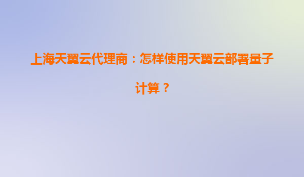 上海天翼云代理商:怎样使用天翼云部署量子计算?